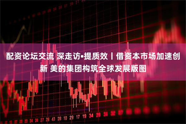 配资论坛交流 深走访•提质效丨借资本市场加速创新 美的集团构筑全球发展版图