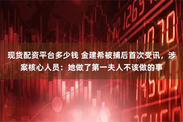 现货配资平台多少钱 金建希被捕后首次受讯，涉案核心人员：她做了第一夫人不该做的事