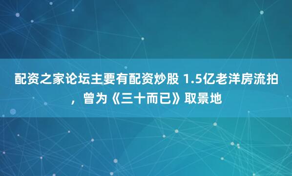 配资之家论坛主要有配资炒股 1.5亿老洋房流拍，曾为《三十而已》取景地