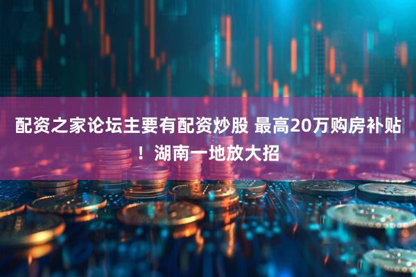 配资之家论坛主要有配资炒股 最高20万购房补贴！湖南一地放大招
