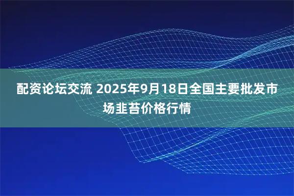 配资论坛交流 2025年9月18日全国主要批发市场韭苔价格行情