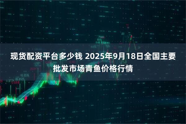 现货配资平台多少钱 2025年9月18日全国主要批发市场青鱼价格行情