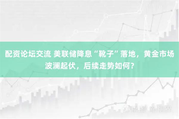 配资论坛交流 美联储降息“靴子”落地，黄金市场波澜起伏，后续走势如何？