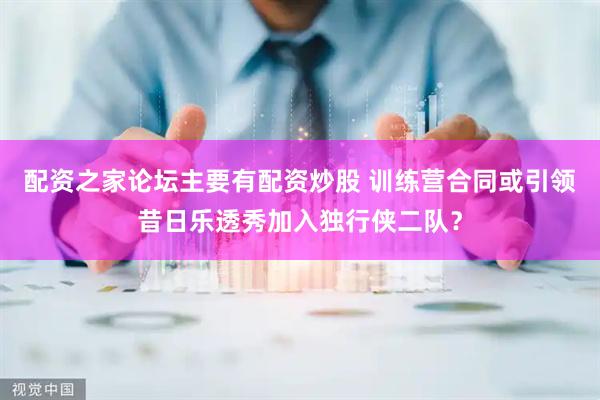 配资之家论坛主要有配资炒股 训练营合同或引领昔日乐透秀加入独行侠二队？