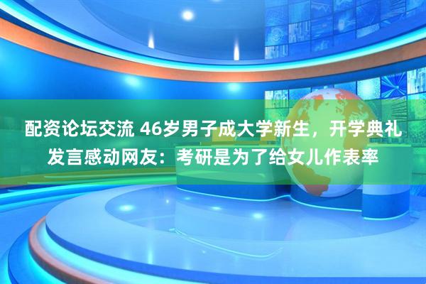 配资论坛交流 46岁男子成大学新生，开学典礼发言感动网友：考研是为了给女儿作表率