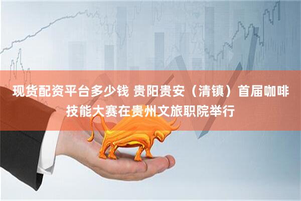 现货配资平台多少钱 贵阳贵安（清镇）首届咖啡技能大赛在贵州文旅职院举行