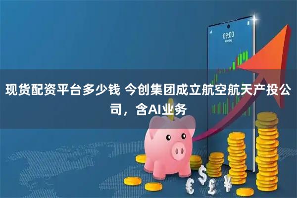 现货配资平台多少钱 今创集团成立航空航天产投公司，含AI业务