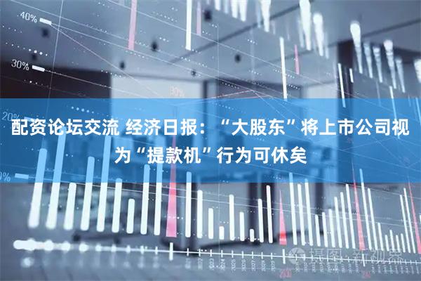 配资论坛交流 经济日报：“大股东”将上市公司视为“提款机”行为可休矣