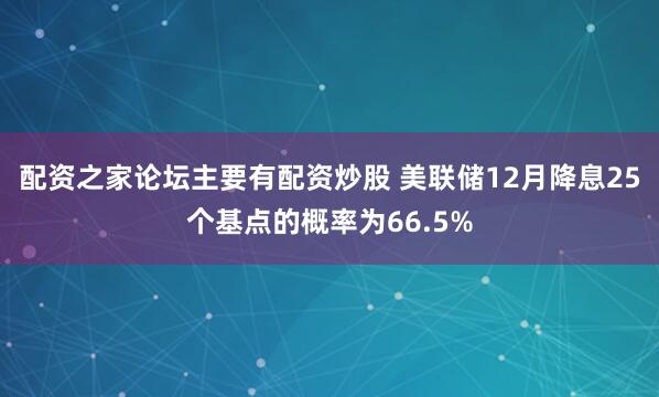 配资之家论坛主要有配资炒股 美联储12月降息25个基点的概率为66.5%