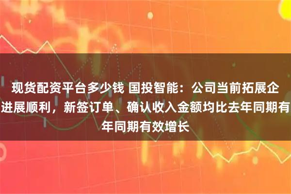 现货配资平台多少钱 国投智能:公司当前拓展企业市场进展顺利,新签订单、确认收入金额均比去年同期有效增长