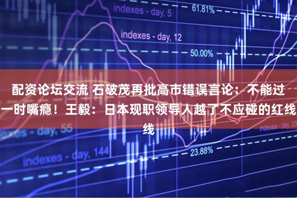 配资论坛交流 石破茂再批高市错误言论：不能过一时嘴瘾！王毅：日本现职领导人越了不应碰的红线