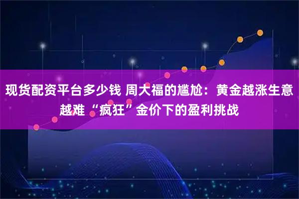 现货配资平台多少钱 周大福的尴尬：黄金越涨生意越难 “疯狂”金价下的盈利挑战
