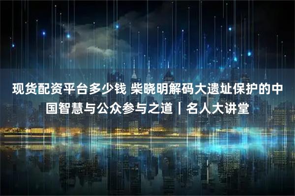 现货配资平台多少钱 柴晓明解码大遗址保护的中国智慧与公众参与之道｜名人大讲堂