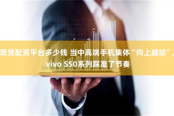 现货配资平台多少钱 当中高端手机集体“向上越级”, vivo S50系列踩准了节奏