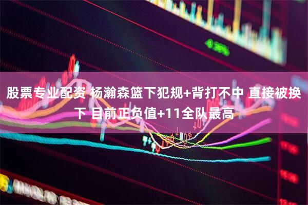 股票专业配资 杨瀚森篮下犯规+背打不中 直接被换下 目前正负值+11全队最高