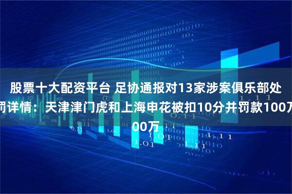 股票十大配资平台 足协通报对13家涉案俱乐部处罚详情:天津津门虎和上海申花被扣10分并罚款100万