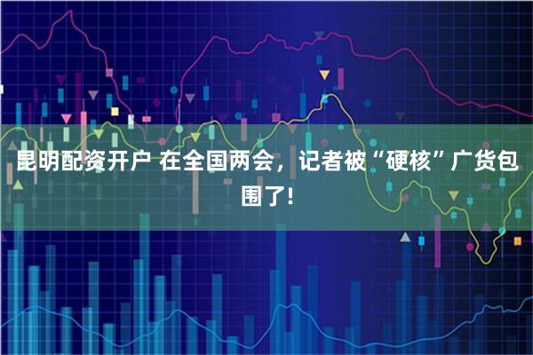昆明配资开户 在全国两会，记者被“硬核”广货包围了!