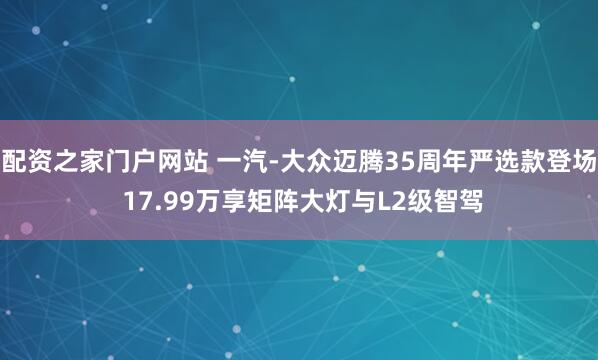 配资之家门户网站 一汽-大众迈腾35周年严选款登场 17.99万享矩阵大灯与L2级智驾