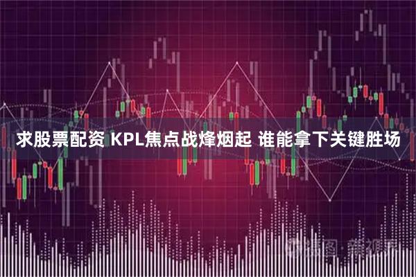 求股票配资 KPL焦点战烽烟起 谁能拿下关键胜场