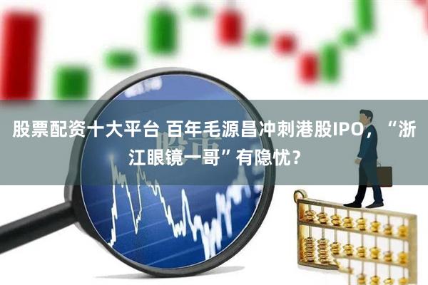 股票配资十大平台 百年毛源昌冲刺港股IPO,“浙江眼镜一哥”有隐忧?