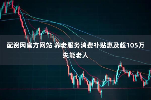 配资网官方网站 养老服务消费补贴惠及超105万失能老人