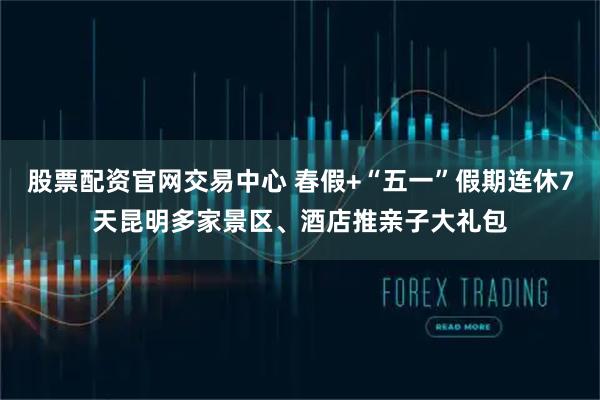 股票配资官网交易中心 春假+“五一”假期连休7天昆明多家景区、酒店推亲子大礼包