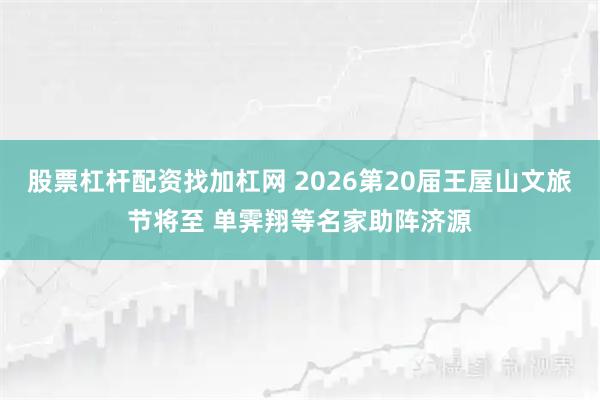股票杠杆配资找加杠网 2026第20届王屋山文旅节将至 单霁翔等名家助阵济源