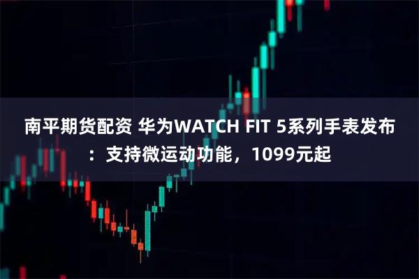 南平期货配资 华为WATCH FIT 5系列手表发布：支持微运动功能，1099元起