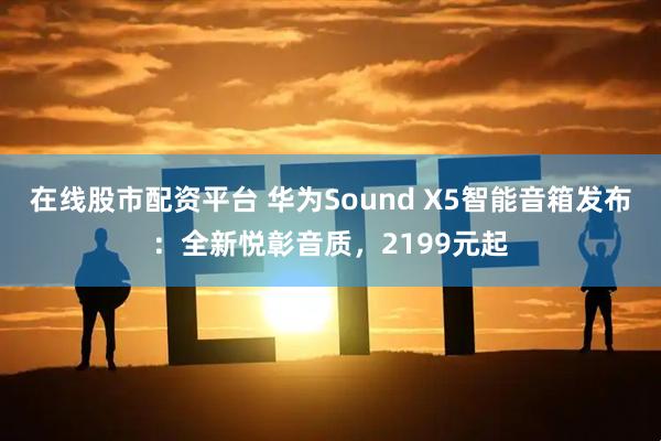 在线股市配资平台 华为Sound X5智能音箱发布：全新悦彰音质，2199元起