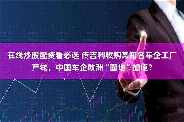 在线炒股配资看必选 传吉利收购某知名车企工厂产线，中国车企欧洲“圈地”加速？