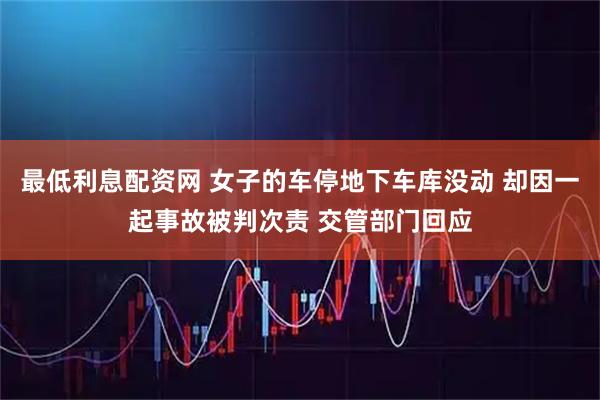 最低利息配资网 女子的车停地下车库没动 却因一起事故被判次责 交管部门回应