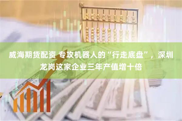 威海期货配资 专攻机器人的“行走底盘”,深圳龙岗这家企业三年产值增十倍