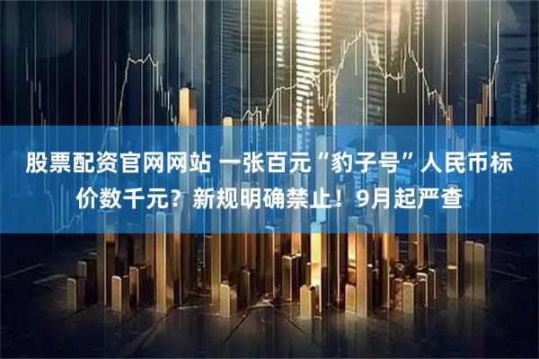 股票配资官网网站 一张百元“豹子号”人民币标价数千元？新规明确禁止！9月起严查
