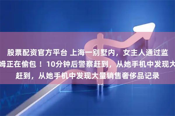 股票配资官方平台 上海一别墅内，女主人通过监控亲眼看到自家保姆正在偷包 ！10分钟后警察赶到，从她手机中发现大量销售奢侈品记录