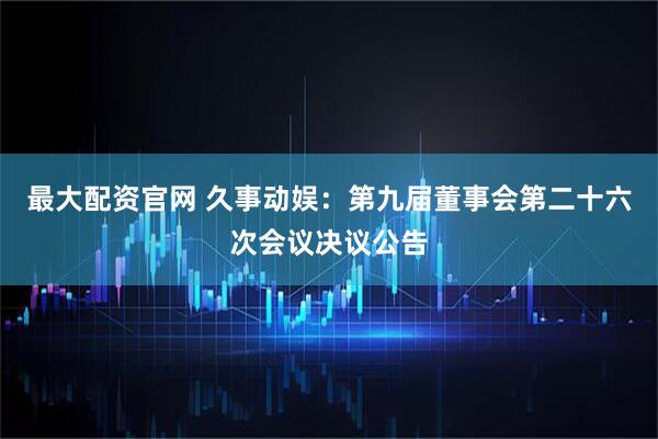 最大配资官网 久事动娱：第九届董事会第二十六次会议决议公告