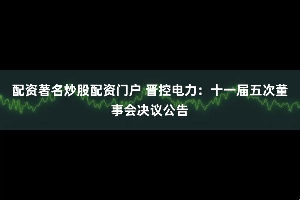 配资著名炒股配资门户 晋控电力：十一届五次董事会决议公告