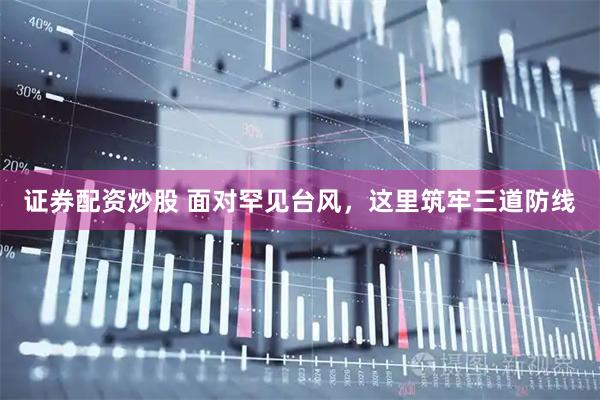 证券配资炒股 面对罕见台风，这里筑牢三道防线