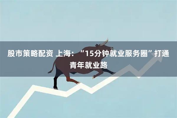 股市策略配资 上海：“15分钟就业服务圈”打通青年就业路