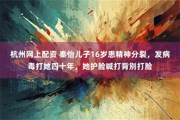 杭州网上配资 秦怡儿子16岁患精神分裂，发病毒打她四十年，她护脸喊打背别打脸