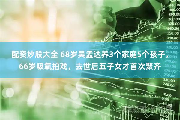 配资炒股大全 68岁吴孟达养3个家庭5个孩子，66岁吸氧拍戏，去世后五子女才首次聚齐